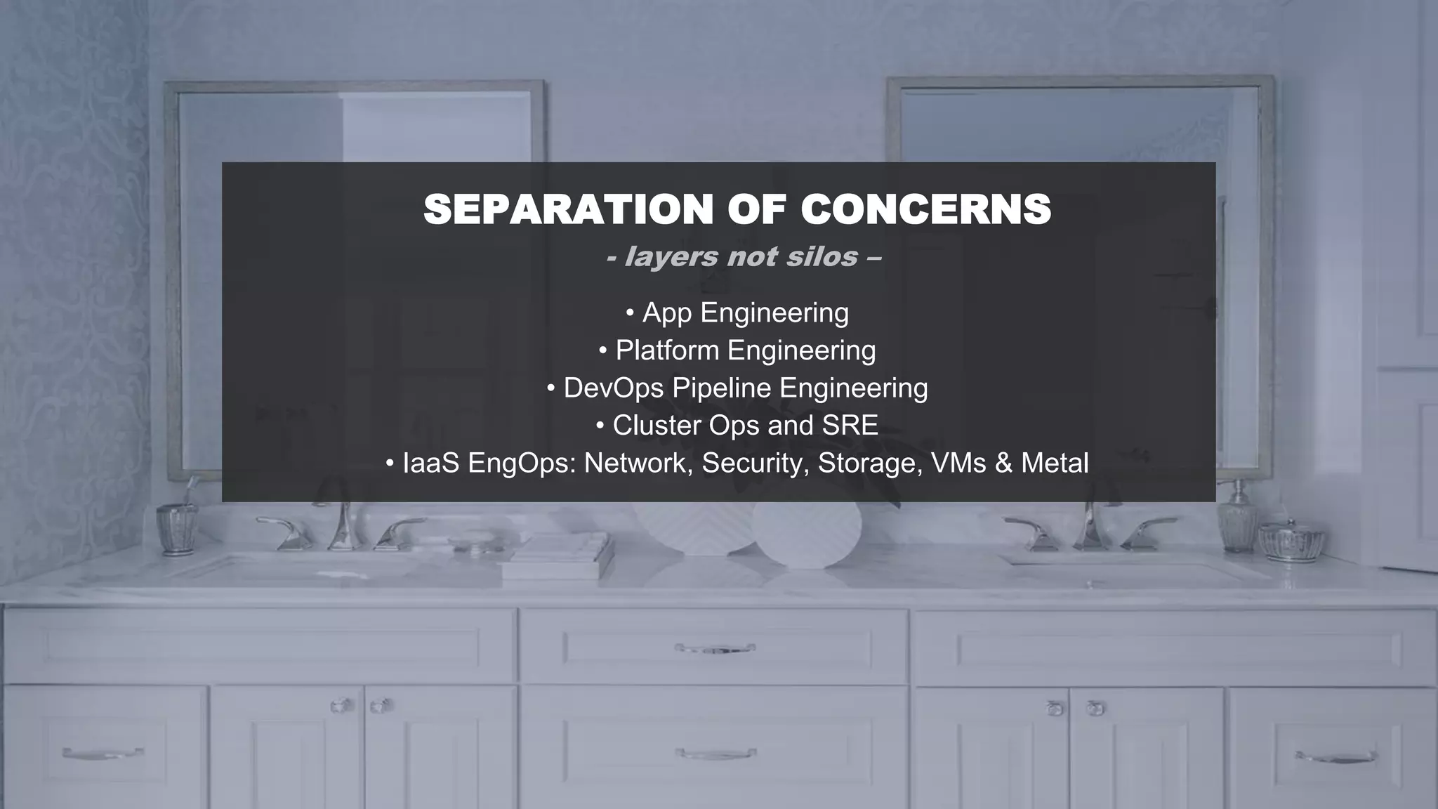 SEPARATION OF CONCERNS
- layers not silos –
• App Engineering
• Platform Engineering
• DevOps Pipeline Engineering
• Cluster Ops and SRE
• IaaS EngOps: Network, Security, Storage, VMs & Metal
 