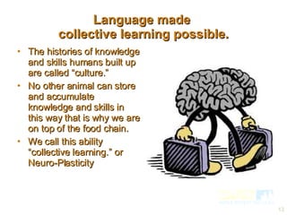 Language made  collective learning possible. The histories of knowledge and skills humans built up are called “culture.” No other animal can store and accumulate knowledge and skills in this way that is why we are on top of the food chain. We call this ability  “collective learning.” or Neuro-Plasticity  