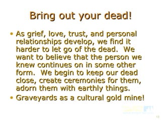 Bring out your dead! As grief, love, trust, and personal relationships develop, we find it harder to let go of the dead.  We want to believe that the person we knew continues on in some other form.  We begin to keep our dead close, create ceremonies for them, adorn them with earthly things. Graveyards as a cultural gold mine! 