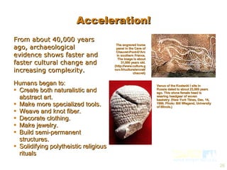 From about 40,000 years ago, archaeological evidence shows faster and faster cultural change and increasing complexity. Humans began to: Create both naturalistic and abstract art. Make more specialized tools. Weave and knot fiber. Decorate clothing. Make jewelry. Build semi-permanent structures. Solidifying polytheistic religious rituals  The engraved horse panel in the Cave of Chauvet-Pont-D’Arc in southern France. The image is about 31,000 years old. (http://www.culture.gouv.fr/culture/arcnat/chauvet) Venus of the Kostenki I site in Russia dated to about 23,000 years ago. This stone female head is wearing headgear of woven basketry. (New York Times, Dec. 14, 1999. Photo: Bill Wiegand, University of Illinois.) Acceleration! 