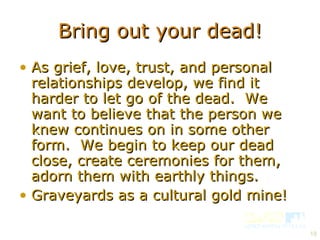 Bring out your dead! As grief, love, trust, and personal relationships develop, we find it harder to let go of the dead.  We want to believe that the person we knew continues on in some other form.  We begin to keep our dead close, create ceremonies for them, adorn them with earthly things. Graveyards as a cultural gold mine! 