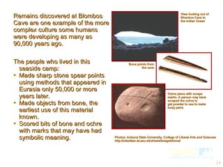 Remains discovered at Blombos Cave are one example of the more complex culture some humans were developing as many as 90,000 years ago. Photos: Arizona State University, College of Liberal Arts and Sciences http://clasdean.la.asu.edu/news/images/bone/ View looking out of Blombos Cave to the Indian Ocean Bone points from the cave Ochre piece with scrape marks. A person may have scraped the ochre to  get powder to use to make body paint. The people who lived in this seaside camp: Made sharp stone spear points using methods that appeared in Eurasia only 50,000 or more years later.  Made objects from bone, the earliest use of this material known. Scored bits of bone and ochre with marks that may have had symbolic meaning. 
