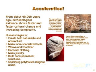 From about 40,000 years ago, archaeological evidence shows faster and faster cultural change and increasing complexity. Humans began to: Create both naturalistic and abstract art. Make more specialized tools. Weave and knot fiber. Decorate clothing. Make jewelry. Build semi-permanent structures. Solidifying polytheistic religious rituals  The engraved horse panel in the Cave of Chauvet-Pont-D’Arc in southern France. The image is about 31,000 years old. (http://www.culture.gouv.fr/culture/arcnat/chauvet) Venus of the Kostenki I site in Russia dated to about 23,000 years ago. This stone female head is wearing headgear of woven basketry. (New York Times, Dec. 14, 1999. Photo: Bill Wiegand, University of Illinois.) Acceleration! 