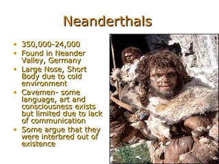 Neanderthals  350,000-24,000 Found in Neander Valley, Germany Large Nose, Short Body due to cold environment Cavemen- some language, art and consciousness exists but limited due to lack of communication Some argue that they were interbred out of existence  