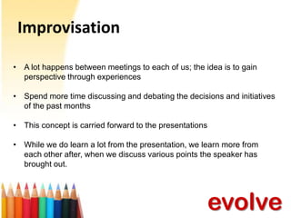 Improvisation
• A lot happens between meetings to each of us; the idea is to gain
perspective through experiences
• Spend more time discussing and debating the decisions and initiatives
of the past months
• This concept is carried forward to the presentations
• While we do learn a lot from the presentation, we learn more from
each other after, when we discuss various points the speaker has
brought out.

evolve

 
