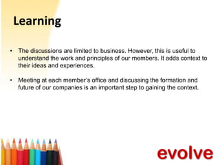 Learning
• The discussions are limited to business. However, this is useful to
understand the work and principles of our members. It adds context to
their ideas and experiences.
• Meeting at each member’s office and discussing the formation and
future of our companies is an important step to gaining the context.

evolve

 