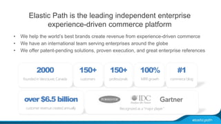 Elastic Path is the leading independent enterprise 
experience-driven commerce platform 
• We help the world’s best brands create revenue from experience-driven commerce 
• We have an international team serving enterprises around the globe 
• We offer patent-pending solutions, proven execution, and great enterprise references 
2000 
founded in Vancouver, Canada 
over $6.5 billion 
customer revenue created annually 
150+ 
customers 
100% 
MRR growth 
#1 
commerce blog 
150+ 
professionals 
Recognized as a “major player” 
 