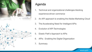 Agenda 
1. Technical and organizational challenges blocking 
experience-driven commerce 
2. An API approach to enabling the Adobe Marketing Cloud 
3. The Accelerating Need for Intelligent APIs 
4. Evolution of API Technologies 
5. Elastic Path’s Approach to APIs 
6. APIs: Enabling the Digital Organization 
7. Summary 
 