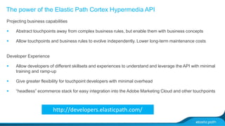 The power of the Elastic Path Cortex Hypermedia API 
Projecting business capabilities 
 Abstract touchpoints away from complex business rules, but enable them with business concepts 
 Allow touchpoints and business rules to evolve independently. Lower long-term maintenance costs 
Developer Experience 
 Allow developers of different skillsets and experiences to understand and leverage the API with minimal 
training and ramp-up 
 Give greater flexibility for touchpoint developers with minimal overhead 
 “headless” ecommerce stack for easy integration into the Adobe Marketing Cloud and other touchpoints 
http://developers.elasticpath.com/ 
 