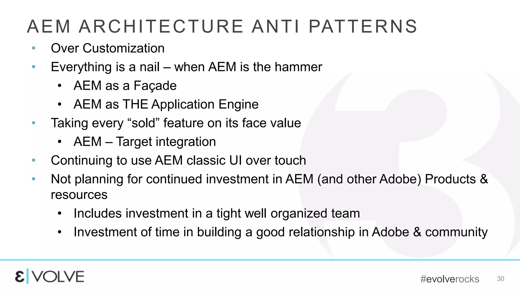#evolverocks 30
AEM ARCHITECTURE ANTI PATTERNS
• Over Customization
• Everything is a nail – when AEM is the hammer
• AEM as a Façade
• AEM as THE Application Engine
• Taking every “sold” feature on its face value
• AEM – Target integration
• Continuing to use AEM classic UI over touch
• Not planning for continued investment in AEM (and other Adobe) Products &
resources
• Includes investment in a tight well organized team
• Investment of time in building a good relationship in Adobe & community
 