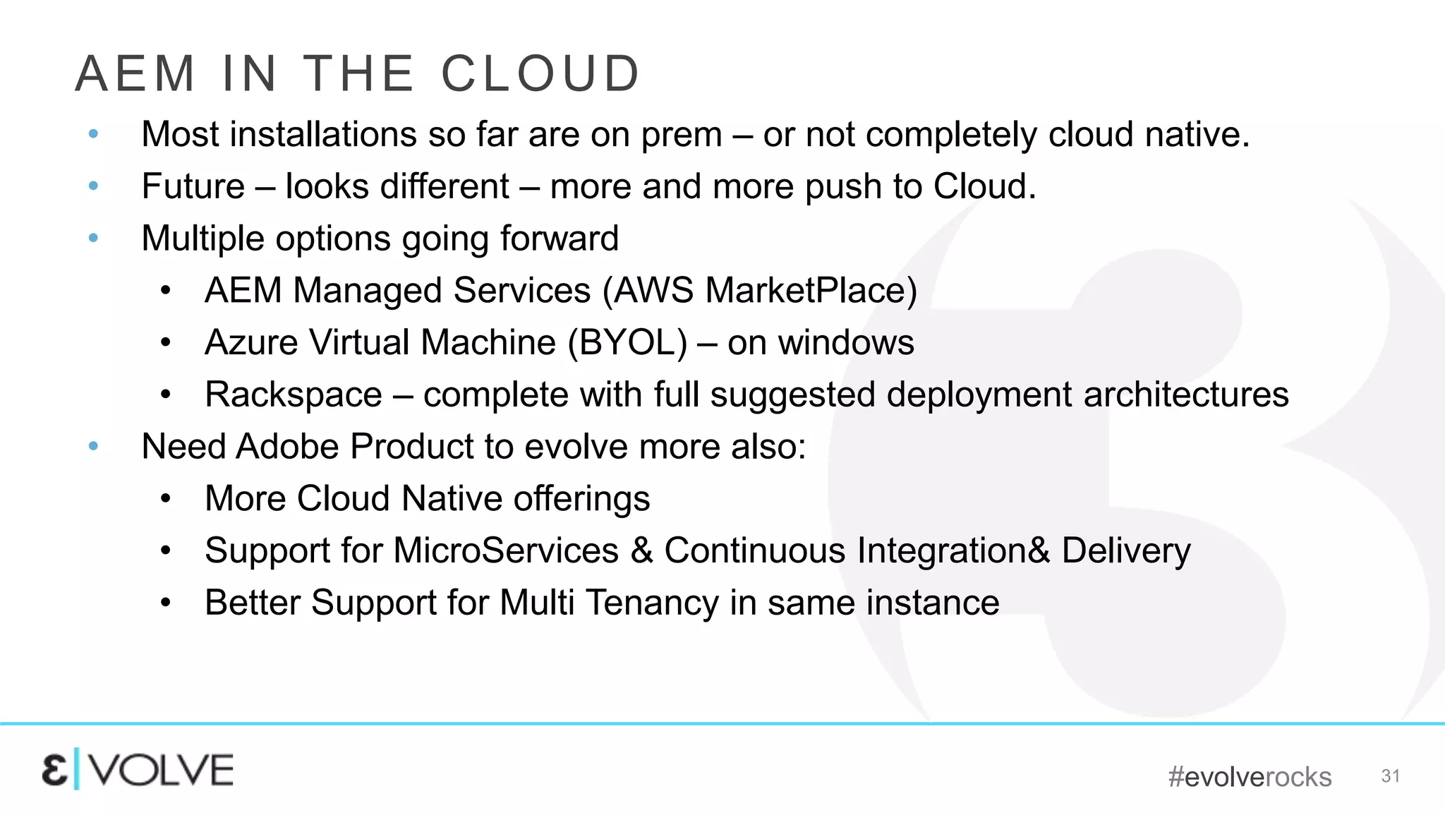 #evolverocks 31
AEM IN THE CLOUD
• Most installations so far are on prem – or not completely cloud native.
• Future – looks different – more and more push to Cloud.
• Multiple options going forward
• AEM Managed Services (AWS MarketPlace)
• Azure Virtual Machine (BYOL) – on windows
• Rackspace – complete with full suggested deployment architectures
• Need Adobe Product to evolve more also:
• More Cloud Native offerings
• Support for MicroServices & Continuous Integration& Delivery
• Better Support for Multi Tenancy in same instance
 
