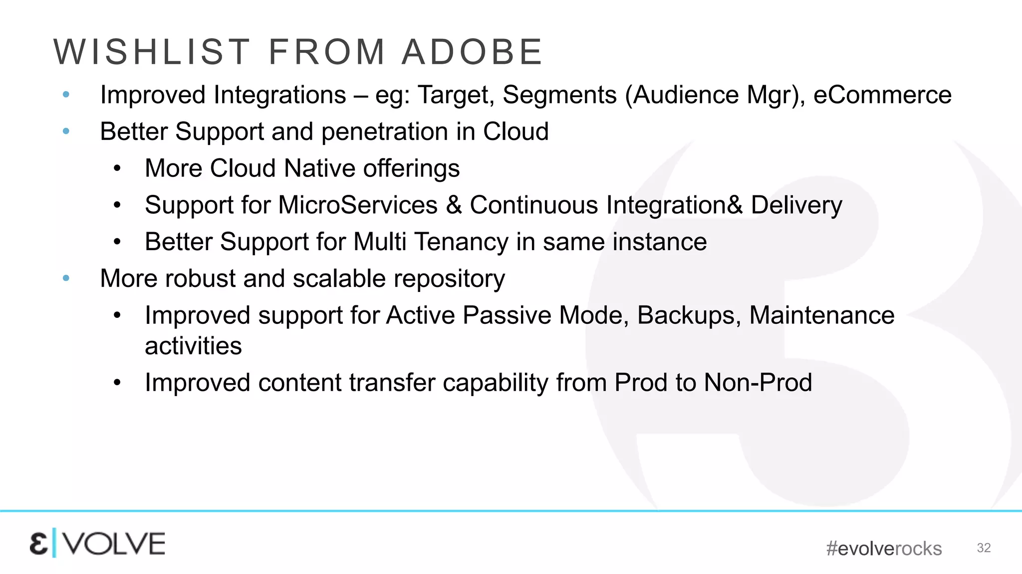#evolverocks 32
WISHLIST FROM ADOBE
• Improved Integrations – eg: Target, Segments (Audience Mgr), eCommerce
• Better Support and penetration in Cloud
• More Cloud Native offerings
• Support for MicroServices & Continuous Integration& Delivery
• Better Support for Multi Tenancy in same instance
• More robust and scalable repository
• Improved support for Active Passive Mode, Backups, Maintenance
activities
• Improved content transfer capability from Prod to Non-Prod
 