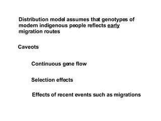 Distribution model assumes that genotypes of  modern indigenous people reflects  early migration routes Caveots Continuous gene flow Selection effects Effects of recent events such as migrations 