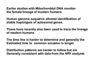 Earlier studies with Mitochondrial DNA monitor  the female lineage of modern humans Human genome sequence allowed identification of  stable haplotypes of autosomal genes. These have recently also been used to trace the lineage  of modern humans The time line is harder to determine and generally the  Estimated time to  common ancestor is longer  Distribution patterns are harder to follow but are  Generally consistent with data from the NRY analysis.  
