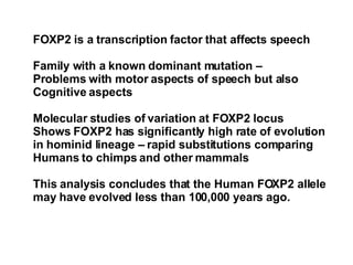 FOXP2 is a transcription factor that affects speech Family with a known dominant mutation – Problems with motor aspects of speech but also  Cognitive aspects Molecular studies of variation at FOXP2 locus Shows FOXP2 has significantly high rate of evolution  in hominid lineage – rapid substitutions comparing  Humans to chimps and other mammals This analysis concludes that the Human FOXP2 allele  may have evolved less than 100,000 years ago. 