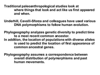 Traditional paleoanthropological studies look at  where things that look and act like us first appeared  and when. Underhill, Cavalli-Sforza and colleagues have used various  DNA polymorphisms to follow human evolution.  Phylogeography analyzes genetic diversity to predict time  to a most recent common ancestor. In addition, the location of populations with diverse alleles  is used to predict the location of first appearance of  common ancestral genes.  Phylogeography assumes a correspondence between  overall distribution of polymorphisms and past  human movements. 