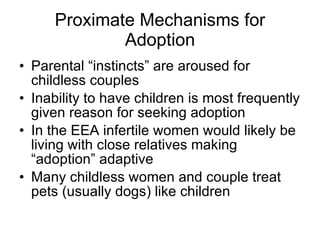 Proximate Mechanisms for Adoption Parental “instincts” are aroused for childless couples Inability to have children is most frequently given reason for seeking adoption In the EEA infertile women would likely be living with close relatives making “adoption” adaptive Many childless women and couple treat pets (usually dogs) like children  
