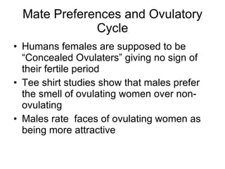 Mate Preferences and Ovulatory Cycle Humans females are supposed to be “Concealed Ovulaters” giving no sign of their fertile period Tee shirt studies show that males prefer the smell of ovulating women over non-ovulating Males rate  faces of ovulating women as being more attractive 