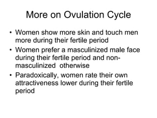 More on Ovulation Cycle Women show more skin and touch men more during their fertile period Women prefer a masculinized male face during their fertile period and non-masculinized  otherwise Paradoxically, women rate their own attractiveness lower during their fertile period 