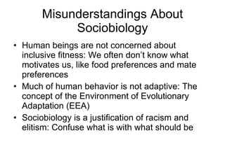 Misunderstandings About Sociobiology Human beings are not concerned about inclusive fitness: We often don’t know what motivates us, like food preferences and mate preferences Much of human behavior is not adaptive: The concept of the Environment of Evolutionary Adaptation (EEA) Sociobiology is a justification of racism and elitism: Confuse what is with what should be  