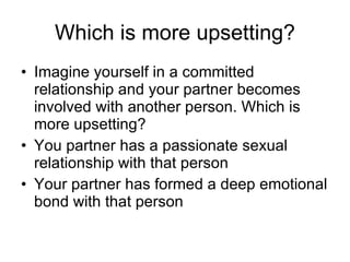 Which is more upsetting? Imagine yourself in a committed relationship and your partner becomes involved with another person. Which is more upsetting? You partner has a passionate sexual relationship with that person Your partner has formed a deep emotional bond with that person 