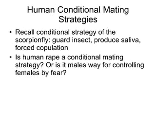 Human Conditional Mating Strategies Recall conditional strategy of the scorpionfly: guard insect, produce saliva, forced copulation Is human rape a conditional mating strategy? Or is it males way for controlling females by fear?  