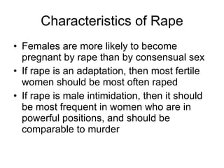 Characteristics of Rape Females are more likely to become pregnant by rape than by consensual sex If rape is an adaptation, then most fertile women should be most often raped If rape is male intimidation, then it should be most frequent in women who are in powerful positions, and should be comparable to murder  