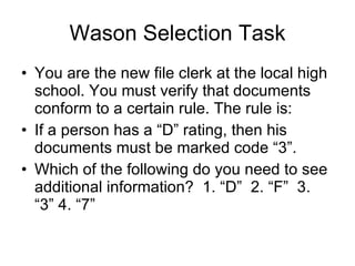 Wason Selection Task You are the new file clerk at the local high school. You must verify that documents conform to a certain rule. The rule is: If a person has a “D” rating, then his documents must be marked code “3”. Which of the following do you need to see  additional information?  1. “D”  2. “F”  3. “3” 4. “7”  