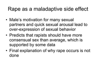 Rape as a maladaptive side effect Male’s motivation for many sexual partners and quick sexual arousal lead to over-expression of sexual behavior Predicts that rapists should have more consensual sex than average, which is supported by some data Final explanation of why rape occurs is not done 