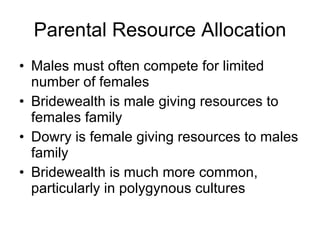 Parental Resource Allocation Males must often compete for limited number of females Bridewealth is male giving resources to females family Dowry is female giving resources to males family Bridewealth is much more common, particularly in polygynous cultures  