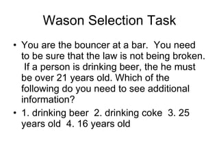 Wason Selection Task You are the bouncer at a bar.  You need to be sure that the law is not being broken.  If a person is drinking beer, the he must be over 21 years old. Which of the following do you need to see additional information? 1. drinking beer  2. drinking coke  3. 25 years old  4. 16 years old  