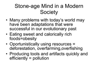Stone-age Mind in a Modern Society Many problems with today’s world may have been adaptations that were successful in our evolutionary past Eating sweet and calorically rich foods=obesity Oportunistically using resources = deforestation, overfarming,overfishing Producing tools and artifacts quickly and efficiently = pollution  