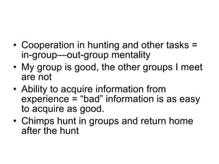 Cooperation in hunting and other tasks = in-group—out-group mentality My group is good, the other groups I meet are not Ability to acquire information from experience = “bad” information is as easy to acquire as good. Chimps hunt in groups and return home after the hunt 