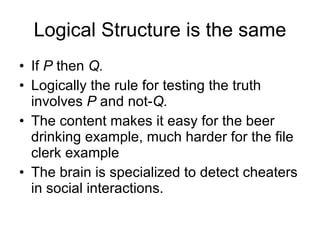 Logical Structure is the same If  P  then  Q. Logically the rule for testing the truth involves  P  and not- Q. The content makes it easy for the beer drinking example, much harder for the file clerk example The brain is specialized to detect cheaters in social interactions. 