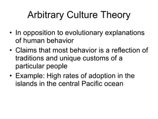 Arbitrary Culture Theory In opposition to evolutionary explanations of human behavior Claims that most behavior is a reflection of traditions and unique customs of a particular people Example: High rates of adoption in the islands in the central Pacific ocean 