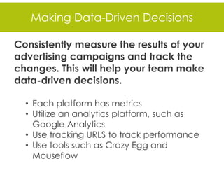 Making Data-Driven Decisions
Consistently measure the results of your
advertising campaigns and track the
changes. This will help your team make
data-driven decisions.
• Each platform has metrics
• Utilize an analytics platform, such as
Google Analytics
• Use tracking URLS to track performance
• Use tools such as Crazy Egg and
Mouseflow
 