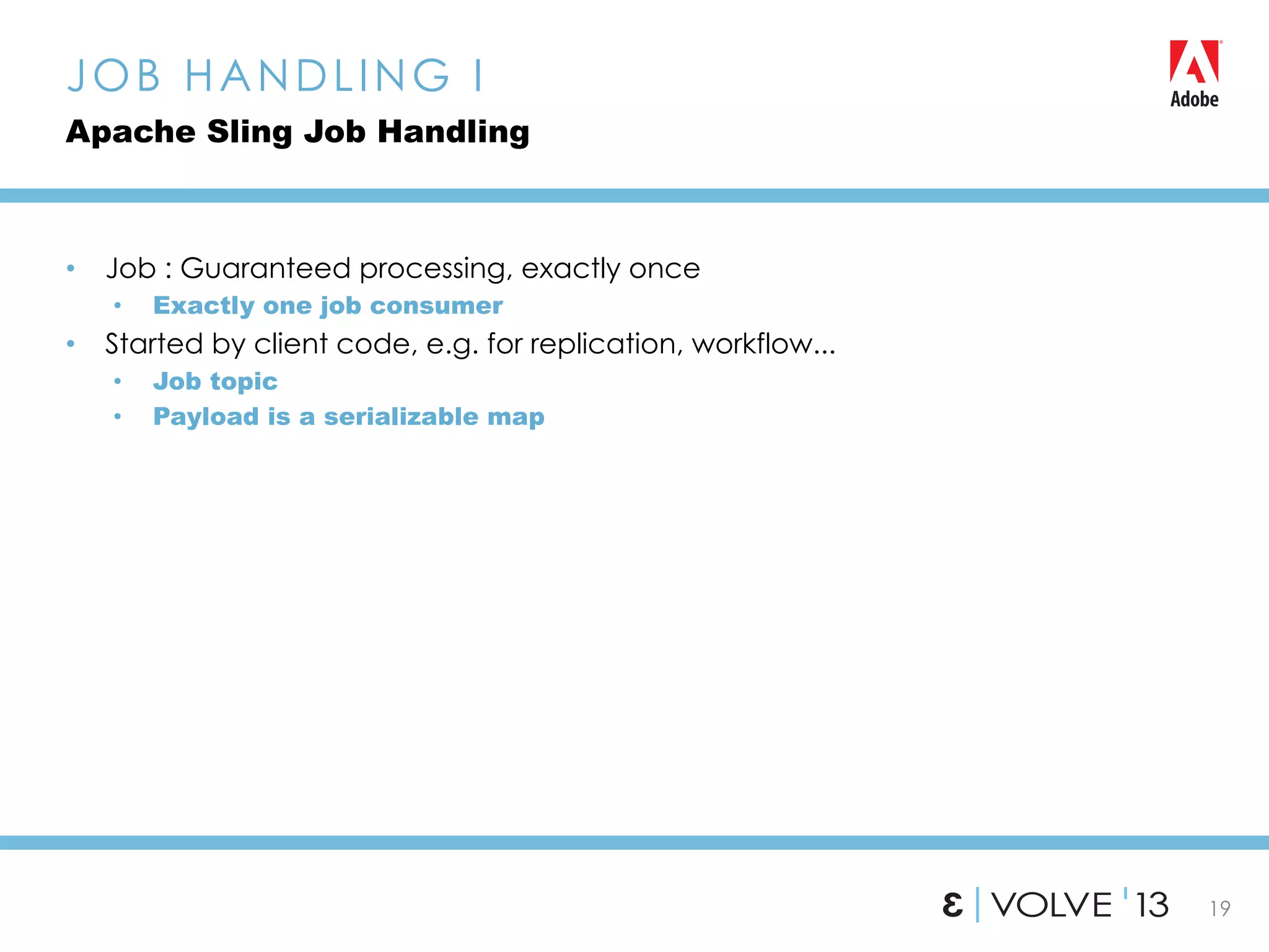 19
•  Job : Guaranteed processing, exactly once
•  Exactly one job consumer
•  Started by client code, e.g. for replication, workflow...
•  Job topic
•  Payload is a serializable map
JOB HANDLING I
Apache Sling Job Handling
 