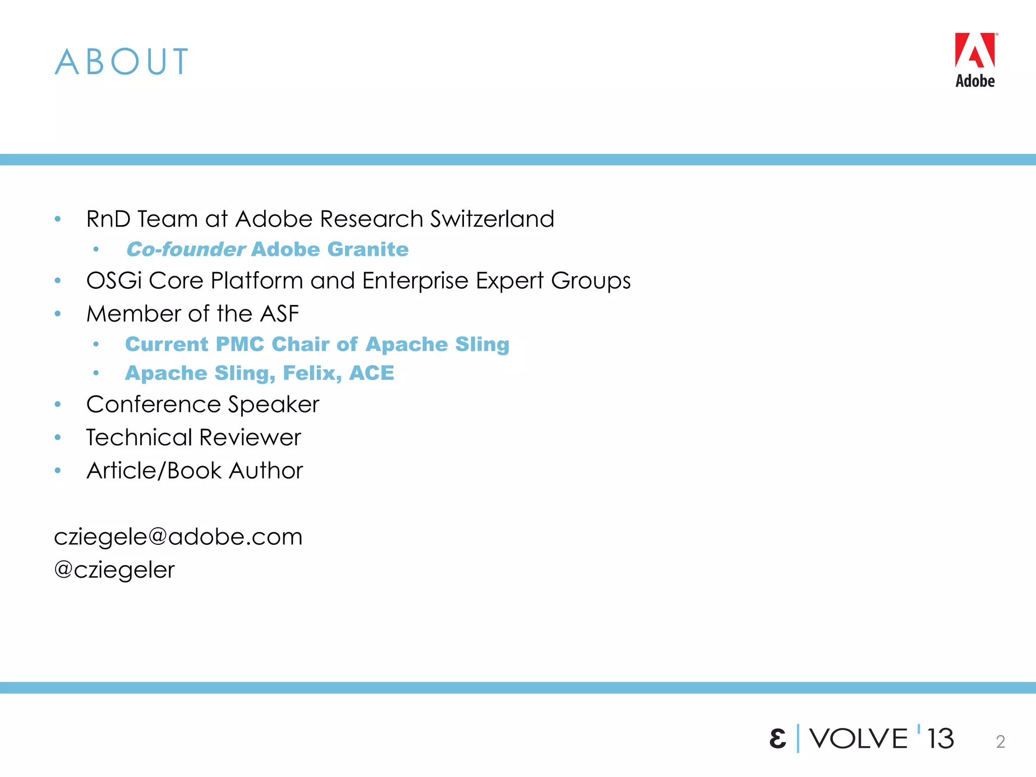 2
•  RnD Team at Adobe Research Switzerland
•  Co-founder Adobe Granite
•  OSGi Core Platform and Enterprise Expert Groups
•  Member of the ASF
•  Current PMC Chair of Apache Sling
•  Apache Sling, Felix, ACE
•  Conference Speaker
•  Technical Reviewer
•  Article/Book Author
cziegele@adobe.com
@cziegeler
ABOUT
 