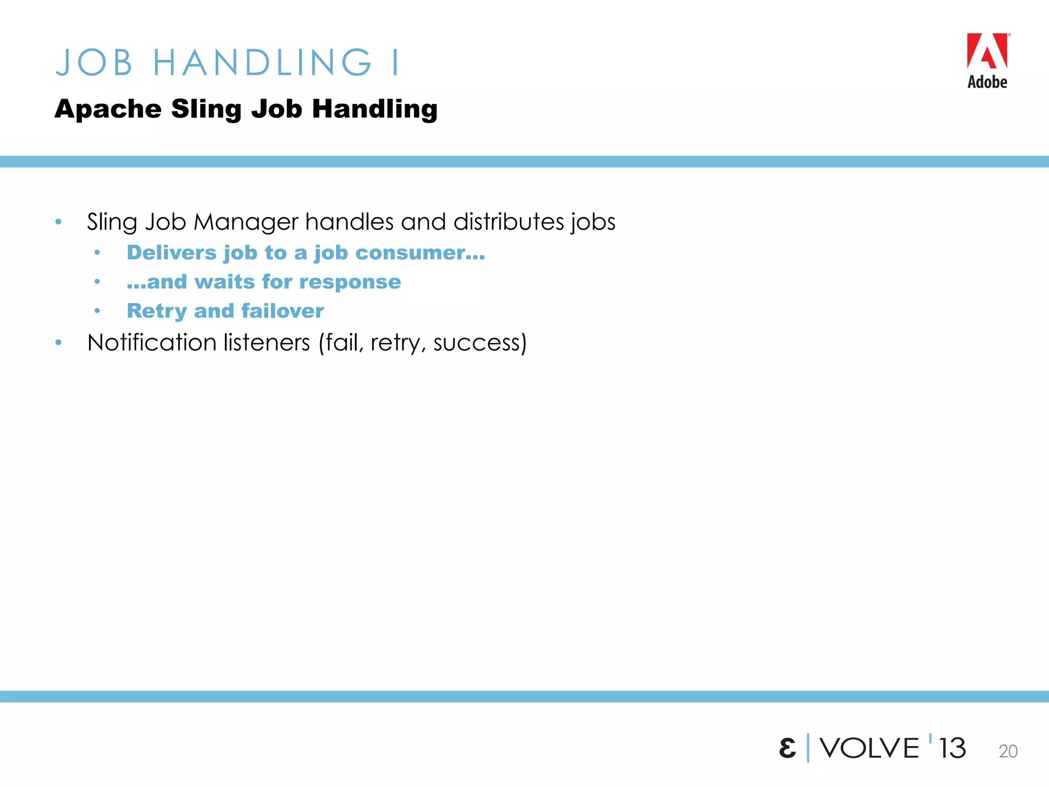 20
•  Sling Job Manager handles and distributes jobs
•  Delivers job to a job consumer…
•  …and waits for response
•  Retry and failover
•  Notification listeners (fail, retry, success)
JOB HANDLING I
Apache Sling Job Handling
 