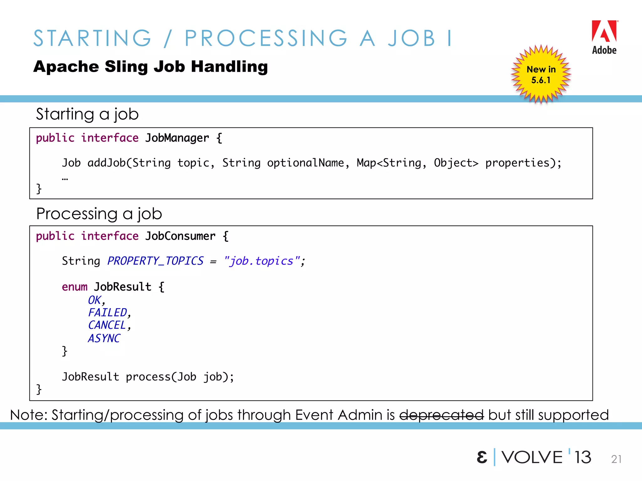 21
STARTING / PROCESSING A JOB I
Apache Sling Job Handling
public interface JobConsumer {	
	
String PROPERTY_TOPICS = "job.topics";	
	
enum JobResult {	
OK,	
FAILED,	
CANCEL,	
ASYNC	
}	
	
JobResult process(Job job);	
}
public interface JobManager {	
	
Job addJob(String topic, String optionalName, Map<String, Object> properties);	
…	
}
Starting a job
Processing a job
Note: Starting/processing of jobs through Event Admin is deprecated but still supported
New in
5.6.1
 