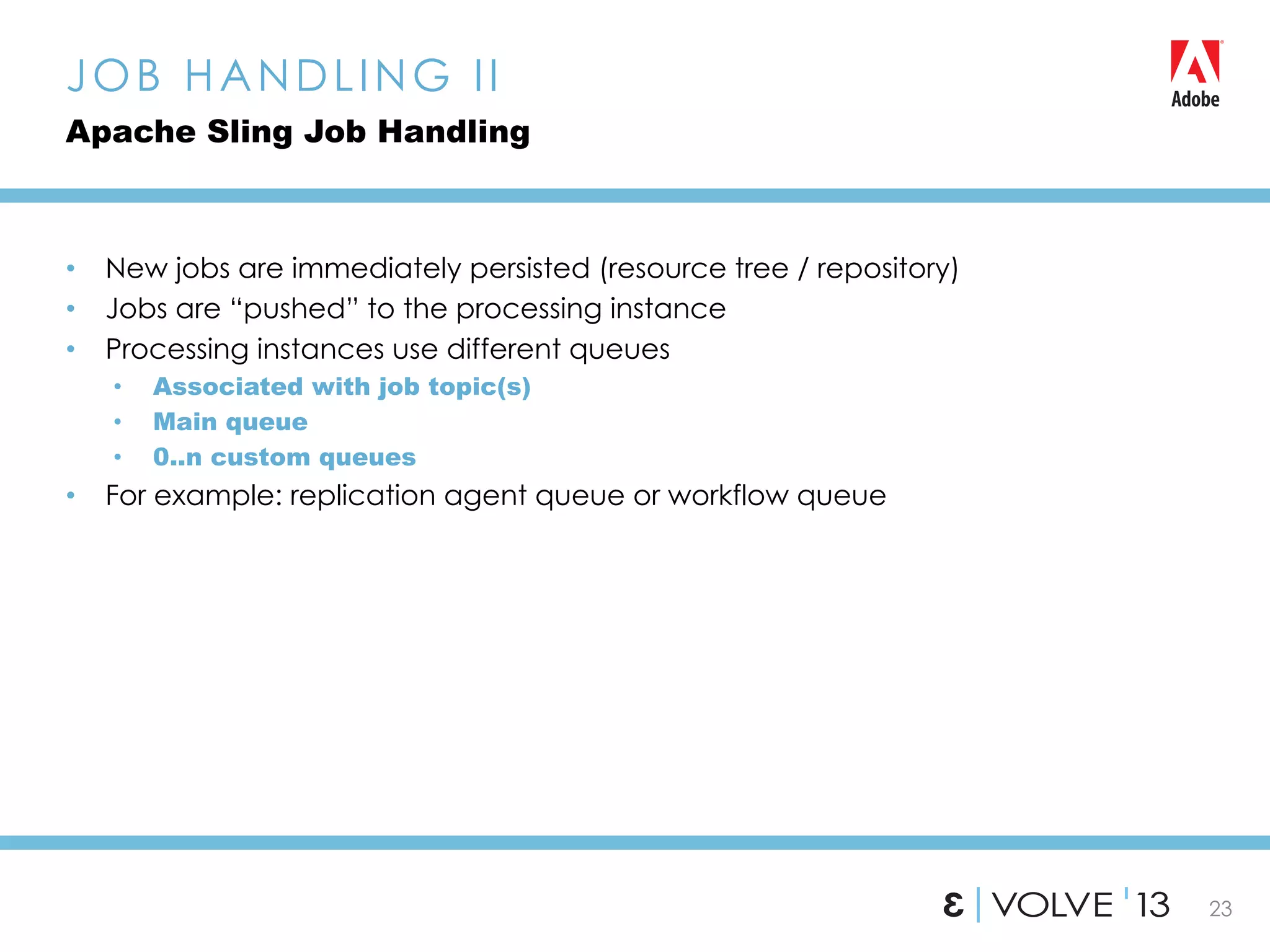 23
•  New jobs are immediately persisted (resource tree / repository)
•  Jobs are “pushed” to the processing instance
•  Processing instances use different queues
•  Associated with job topic(s)
•  Main queue
•  0..n custom queues
•  For example: replication agent queue or workflow queue
JOB HANDLING II
Apache Sling Job Handling
 