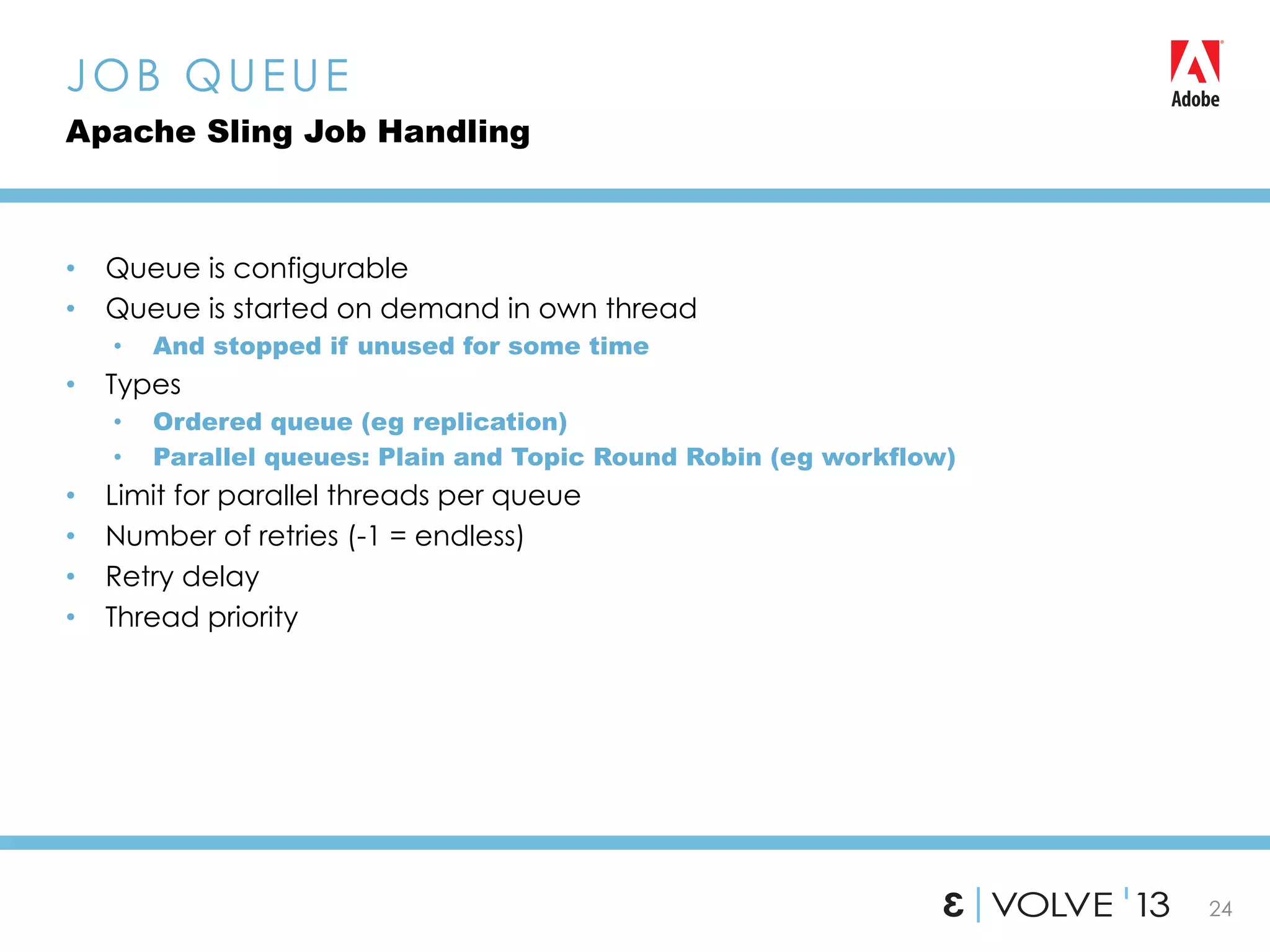24
•  Queue is configurable
•  Queue is started on demand in own thread
•  And stopped if unused for some time
•  Types
•  Ordered queue (eg replication)
•  Parallel queues: Plain and Topic Round Robin (eg workflow)
•  Limit for parallel threads per queue
•  Number of retries (-1 = endless)
•  Retry delay
•  Thread priority
JOB QUEUE
Apache Sling Job Handling
 
