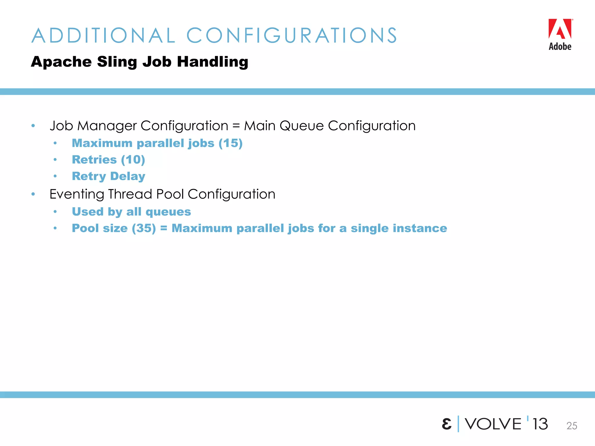 25
•  Job Manager Configuration = Main Queue Configuration
•  Maximum parallel jobs (15)
•  Retries (10)
•  Retry Delay
•  Eventing Thread Pool Configuration
•  Used by all queues
•  Pool size (35) = Maximum parallel jobs for a single instance
ADDITIONAL CONFIGURATIONS
Apache Sling Job Handling
 