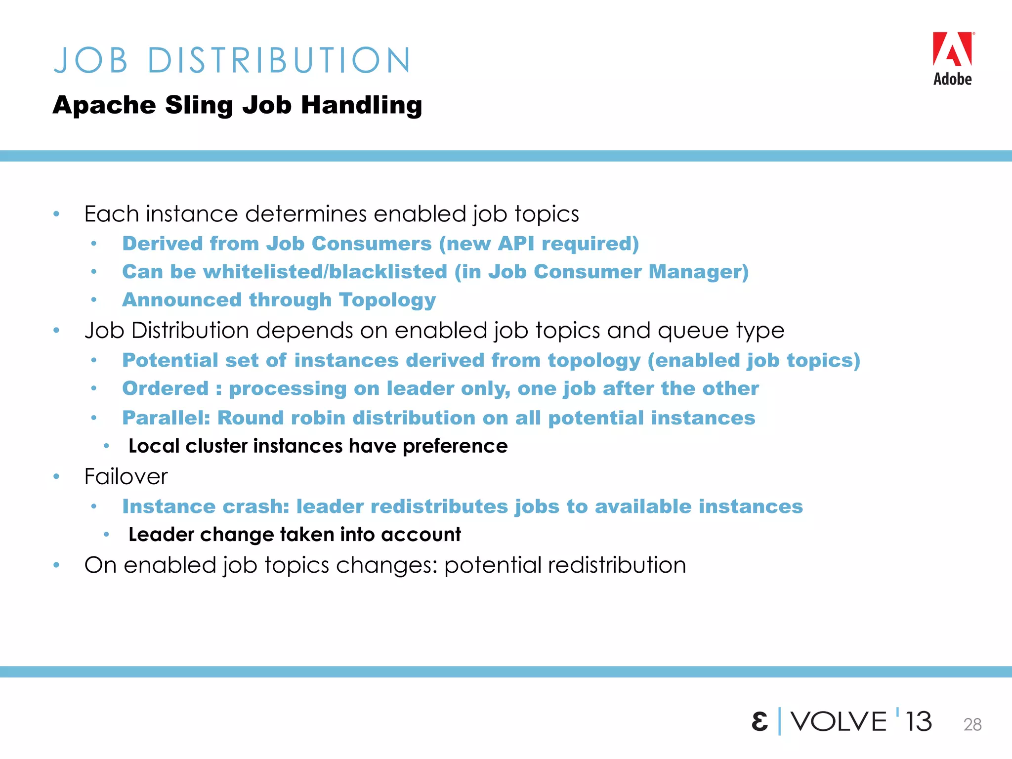 28
•  Each instance determines enabled job topics
•  Derived from Job Consumers (new API required)
•  Can be whitelisted/blacklisted (in Job Consumer Manager)
•  Announced through Topology
•  Job Distribution depends on enabled job topics and queue type
•  Potential set of instances derived from topology (enabled job topics)
•  Ordered : processing on leader only, one job after the other
•  Parallel: Round robin distribution on all potential instances
•  Local cluster instances have preference
•  Failover
•  Instance crash: leader redistributes jobs to available instances
•  Leader change taken into account
•  On enabled job topics changes: potential redistribution
JOB DISTRIBUTION
Apache Sling Job Handling
 