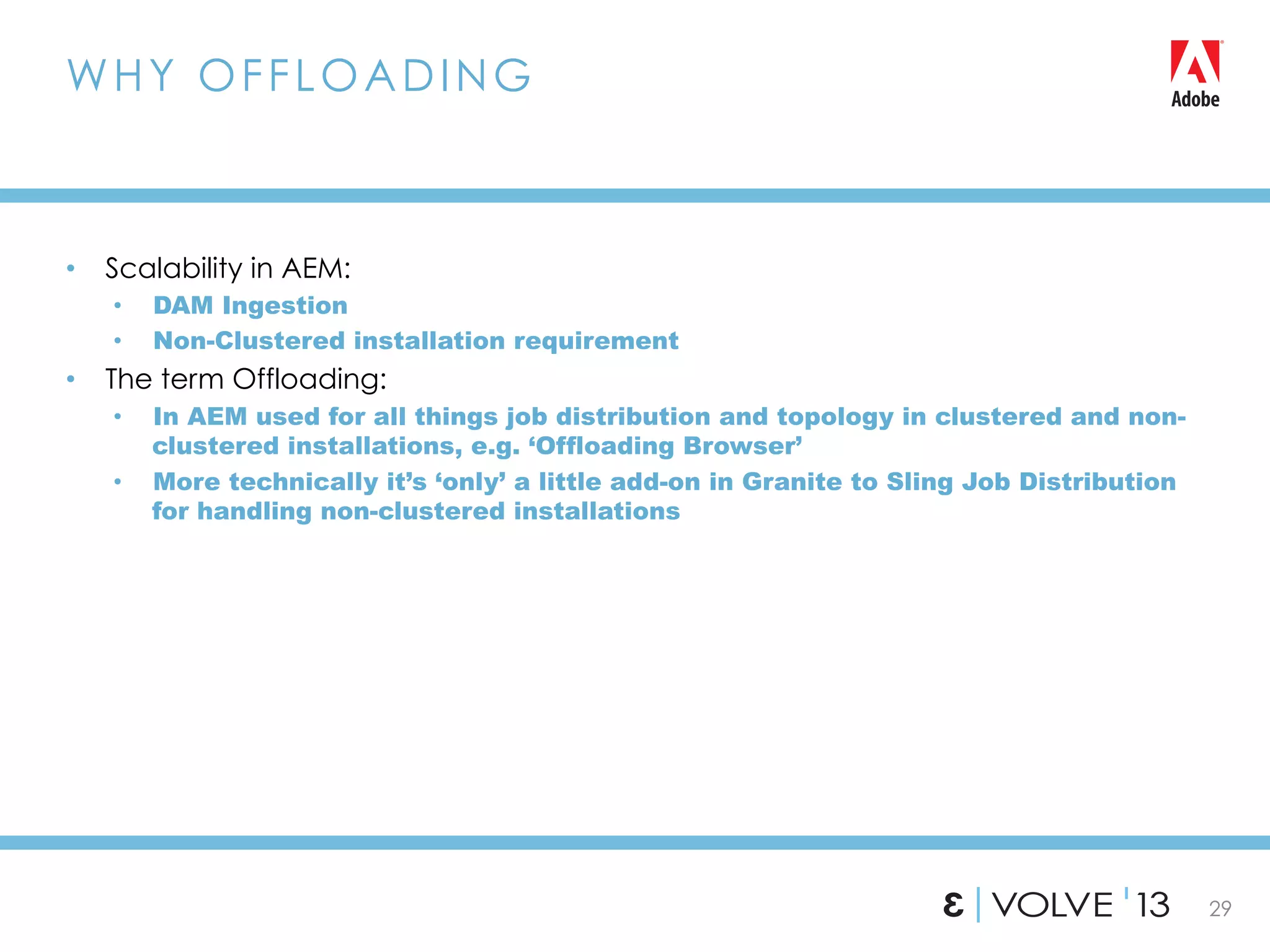 29
•  Scalability in AEM:
•  DAM Ingestion
•  Non-Clustered installation requirement
•  The term Offloading:
•  In AEM used for all things job distribution and topology in clustered and non-
clustered installations, e.g. ‘Offloading Browser’
•  More technically it’s ‘only’ a little add-on in Granite to Sling Job Distribution
for handling non-clustered installations
WHY OFFLOADING
 