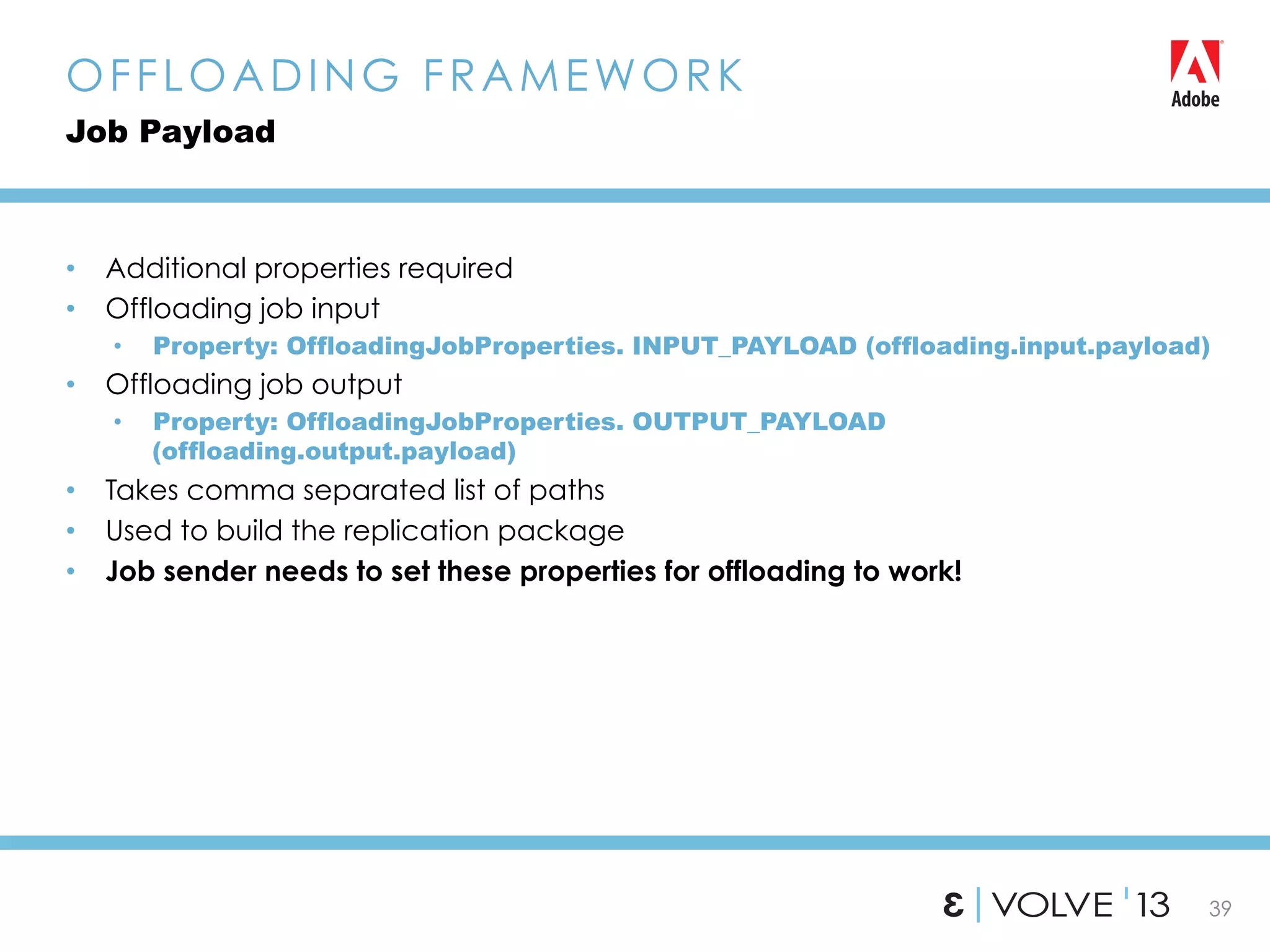 39
•  Additional properties required
•  Offloading job input
•  Property: OffloadingJobProperties. INPUT_PAYLOAD (offloading.input.payload)
•  Offloading job output
•  Property: OffloadingJobProperties. OUTPUT_PAYLOAD
(offloading.output.payload)
•  Takes comma separated list of paths
•  Used to build the replication package
•  Job sender needs to set these properties for offloading to work!
OFFLOADING FRAMEWORK
Job Payload
 