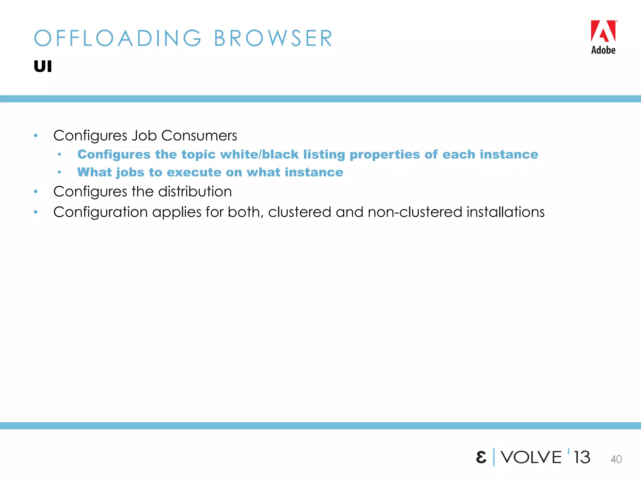 40
•  Configures Job Consumers
•  Configures the topic white/black listing properties of each instance
•  What jobs to execute on what instance
•  Configures the distribution
•  Configuration applies for both, clustered and non-clustered installations
OFFLOADING BROWSER
UI
 