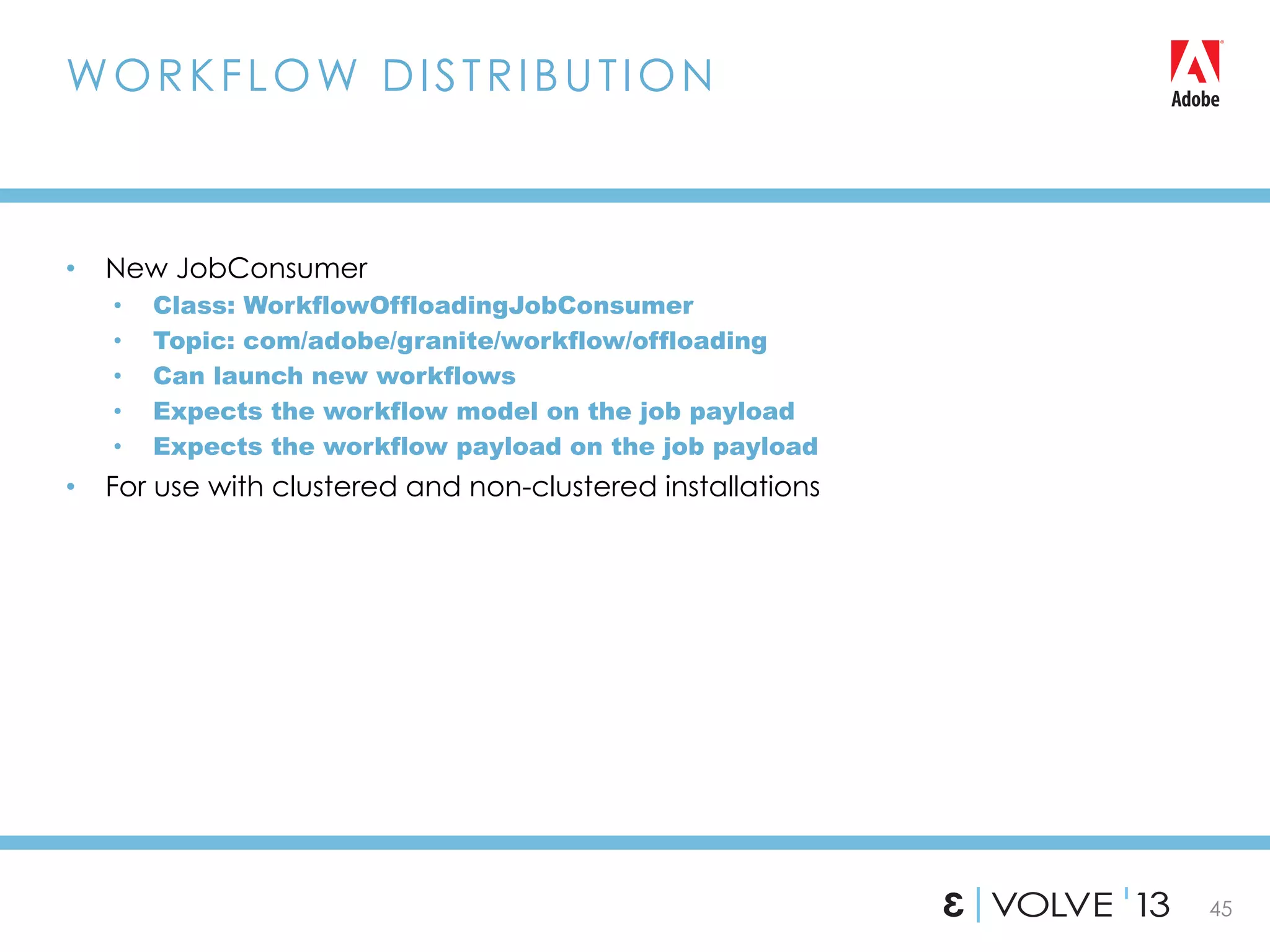 45
•  New JobConsumer
•  Class: WorkflowOffloadingJobConsumer
•  Topic: com/adobe/granite/workflow/offloading
•  Can launch new workflows
•  Expects the workflow model on the job payload
•  Expects the workflow payload on the job payload
•  For use with clustered and non-clustered installations
WORKFLOW DISTRIBUTION
 