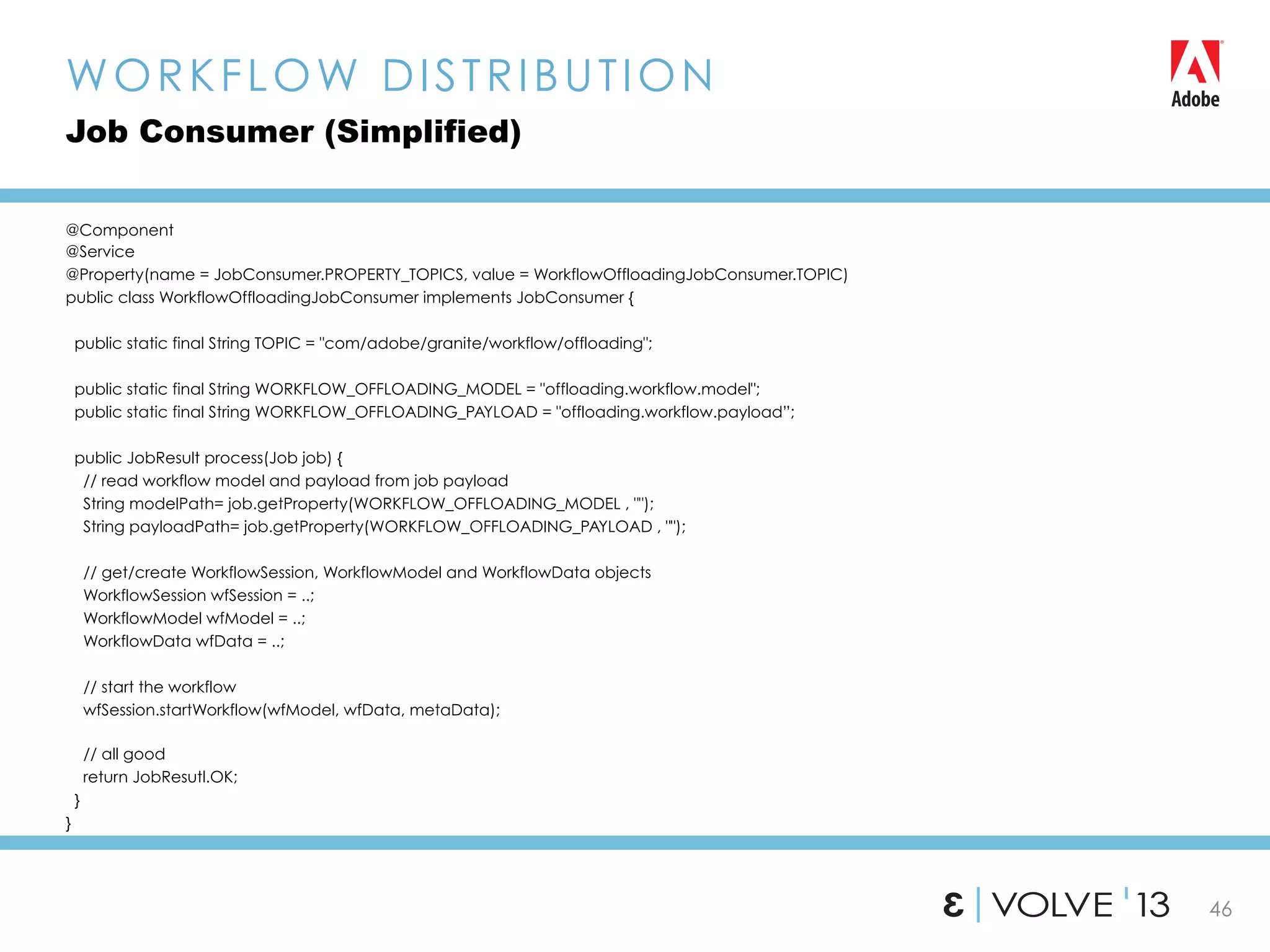 46
@Component
@Service
@Property(name = JobConsumer.PROPERTY_TOPICS, value = WorkflowOffloadingJobConsumer.TOPIC)
public class WorkflowOffloadingJobConsumer implements JobConsumer {
public static final String TOPIC = "com/adobe/granite/workflow/offloading";
public static final String WORKFLOW_OFFLOADING_MODEL = "offloading.workflow.model";
public static final String WORKFLOW_OFFLOADING_PAYLOAD = "offloading.workflow.payload”;
public JobResult process(Job job) {
// read workflow model and payload from job payload
String modelPath= job.getProperty(WORKFLOW_OFFLOADING_MODEL , "");
String payloadPath= job.getProperty(WORKFLOW_OFFLOADING_PAYLOAD , "");
// get/create WorkflowSession, WorkflowModel and WorkflowData objects
WorkflowSession wfSession = ..;
WorkflowModel wfModel = ..;
WorkflowData wfData = ..;
// start the workflow
wfSession.startWorkflow(wfModel, wfData, metaData);
// all good
return JobResutl.OK;
}
}
WORKFLOW DISTRIBUTION
Job Consumer (Simplified)
 