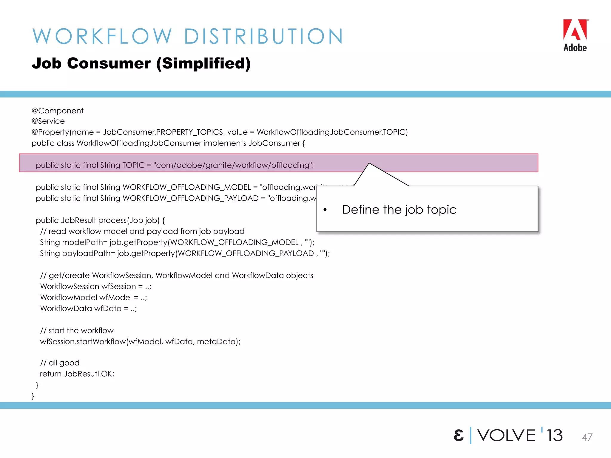 47
@Component
@Service
@Property(name = JobConsumer.PROPERTY_TOPICS, value = WorkflowOffloadingJobConsumer.TOPIC)
public class WorkflowOffloadingJobConsumer implements JobConsumer {
public static final String TOPIC = "com/adobe/granite/workflow/offloading";
public static final String WORKFLOW_OFFLOADING_MODEL = "offloading.workflow.model";
public static final String WORKFLOW_OFFLOADING_PAYLOAD = "offloading.workflow.payload”;
public JobResult process(Job job) {
// read workflow model and payload from job payload
String modelPath= job.getProperty(WORKFLOW_OFFLOADING_MODEL , "");
String payloadPath= job.getProperty(WORKFLOW_OFFLOADING_PAYLOAD , "");
// get/create WorkflowSession, WorkflowModel and WorkflowData objects
WorkflowSession wfSession = ..;
WorkflowModel wfModel = ..;
WorkflowData wfData = ..;
// start the workflow
wfSession.startWorkflow(wfModel, wfData, metaData);
// all good
return JobResutl.OK;
}
}
WORKFLOW DISTRIBUTION
Job Consumer (Simplified)
•  Define the job topic
 